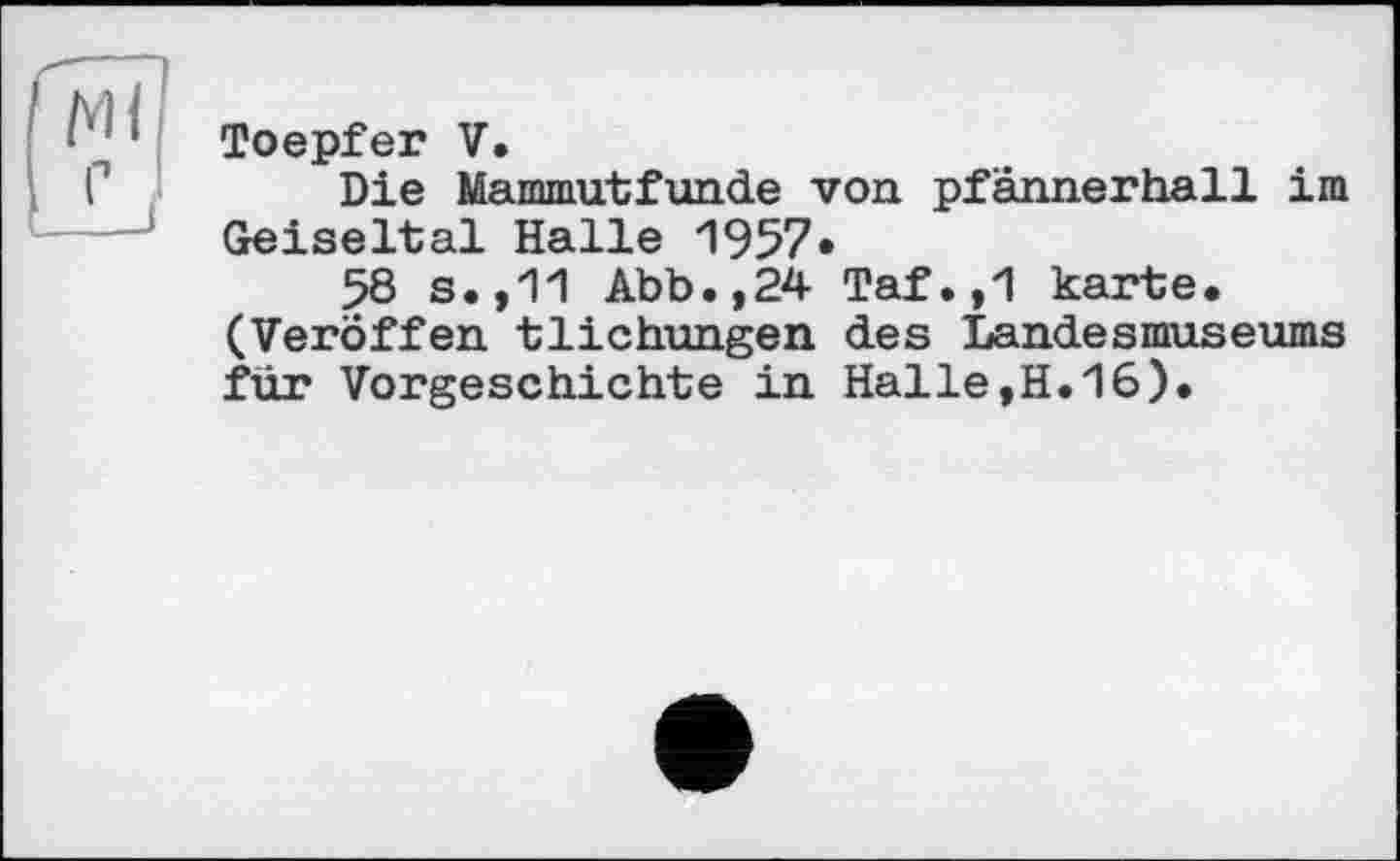 ﻿Toepfer V.
Die Mammutfunde von pfännerhall im Geiseltal Halle 1957*
58 s.,11 Abb.,24 Taf.,1 karte. (Veröffen tlichungen des Landesmuseums für Vorgeschichte in Halle,H.16).